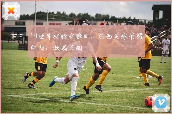 10世界杯精彩瞬间，巴西足球荣耀时刻，激战正酣
