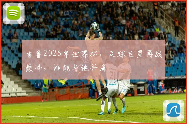 吉鲁2026年世界杯，足球巨星再战巅峰，谁能与他并肩