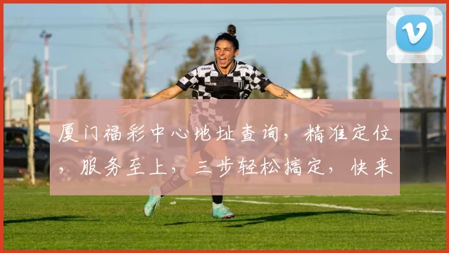 厦门福彩中心地址查询，精准定位，服务至上，三步轻松搞定，快来看看吧