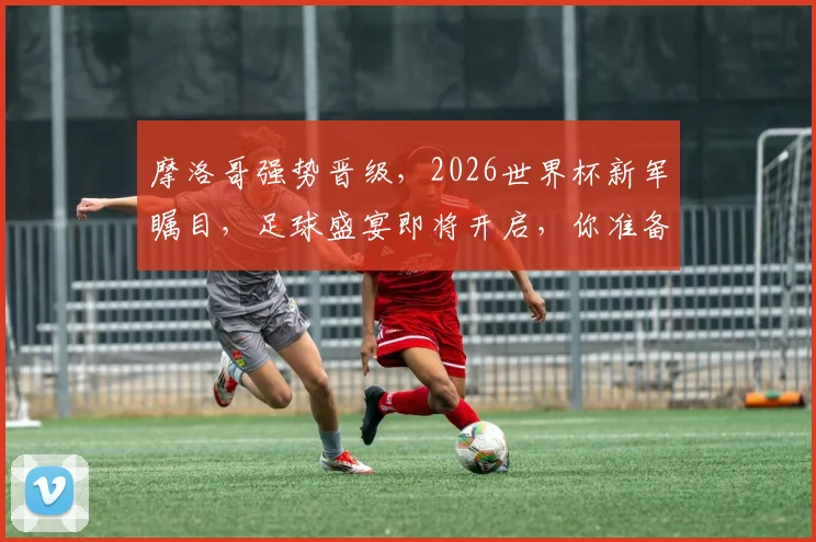 摩洛哥强势晋级，2026世界杯新军瞩目，足球盛宴即将开启，你准备好了吗