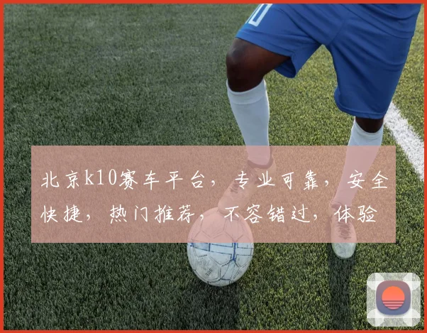 北京k10赛车平台，专业可靠，安全快捷，热门推荐，不容错过，体验非凡