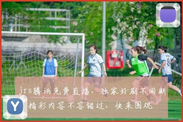 jrs腾讯免费直播，独家好剧不间断，精彩内容不容错过，快来围观