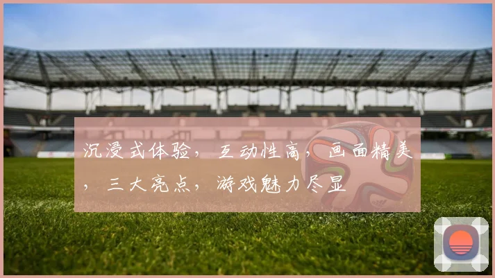 沉浸式体验，互动性高，画面精美，三大亮点，游戏魅力尽显